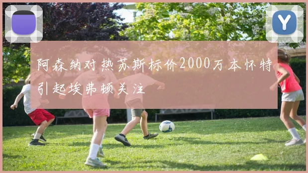 阿森纳对热苏斯标价2000万本怀特引起埃弗顿关注