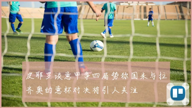 皮耶罗谈意甲争四局势称国米与拉齐奥的意杯对决将引人关注