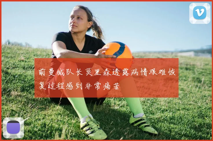 前曼城队长莫里森透露病情艰难恢复过程感到非常痛苦