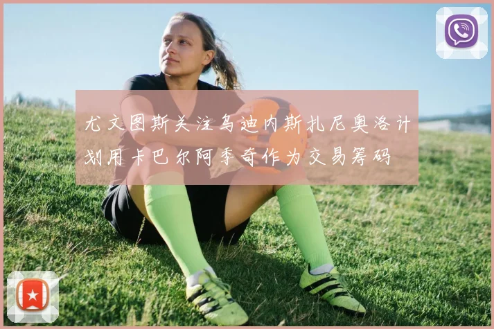 尤文图斯关注乌迪内斯扎尼奥洛计划用卡巴尔阿季奇作为交易筹码