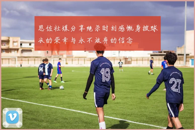 恩佐社媒分享绝杀时刻感慨身披球衣的荣幸与永不放弃的信念