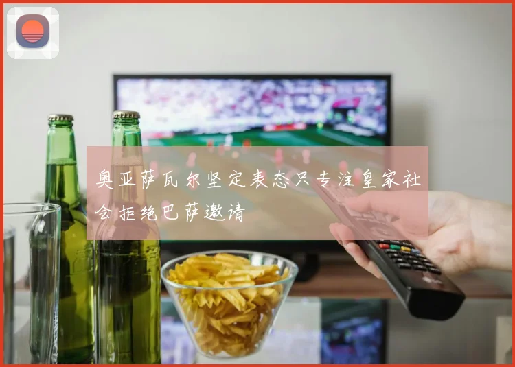 奥亚萨瓦尔坚定表态只专注皇家社会拒绝巴萨邀请