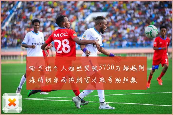 哈兰德个人粉丝突破5730万超越阿森纳切尔西热刺官方账号粉丝数