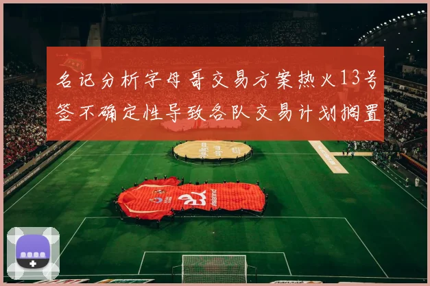 名记分析字母哥交易方案热火13号签不确定性导致各队交易计划搁置