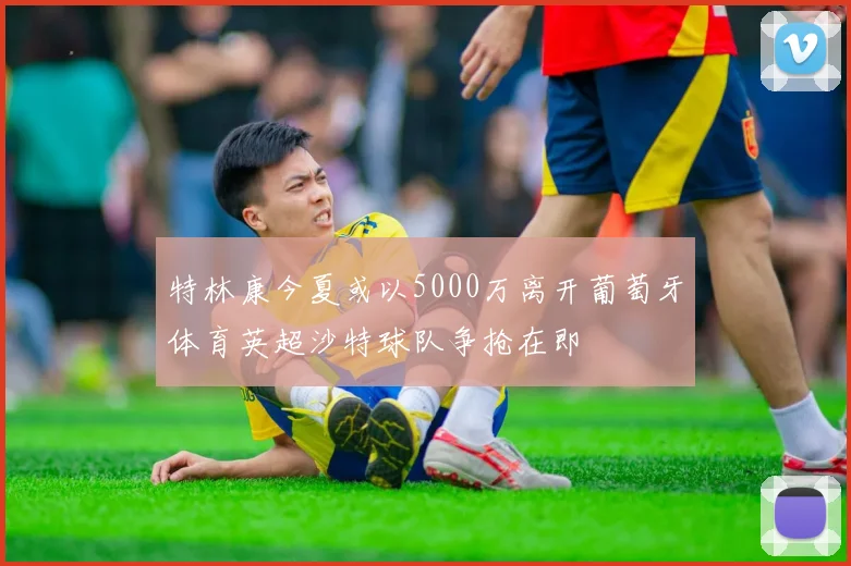 特林康今夏或以5000万离开葡萄牙体育英超沙特球队争抢在即