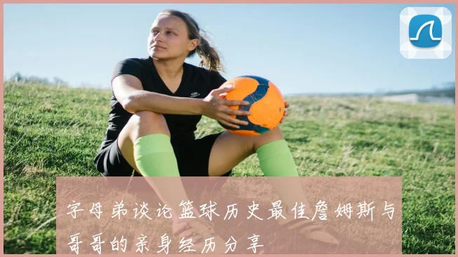 字母弟谈论篮球历史最佳詹姆斯与哥哥的亲身经历分享
