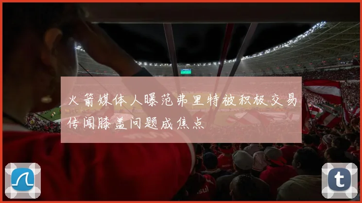 火箭媒体人曝范弗里特被积极交易传闻膝盖问题成焦点