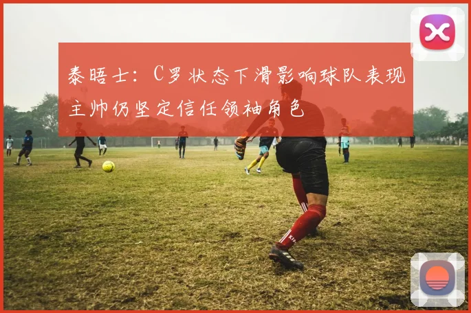 泰晤士：C罗状态下滑影响球队表现主帅仍坚定信任领袖角色