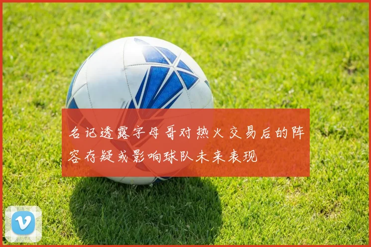 名记透露字母哥对热火交易后的阵容存疑或影响球队未来表现