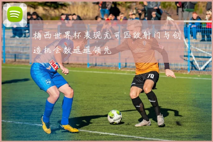 梅西世界杯表现无可匹敌射门与创造机会数遥遥领先