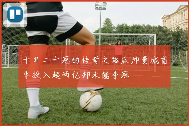 十年二十冠的传奇之路瓜帅曼城首季投入超两亿却未能夺冠