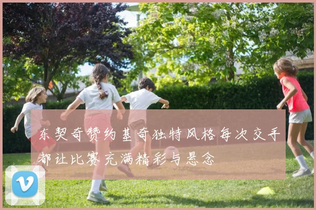东契奇赞约基奇独特风格每次交手都让比赛充满精彩与悬念
